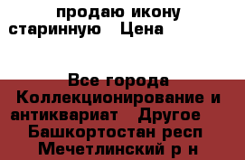 продаю икону старинную › Цена ­ 300 000 - Все города Коллекционирование и антиквариат » Другое   . Башкортостан респ.,Мечетлинский р-н